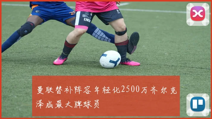 曼联替补阵容年轻化2500万齐尔克泽成最大牌球员