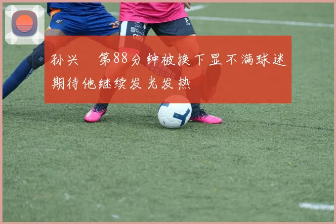 孙兴慜第88分钟被换下显不满球迷期待他继续发光发热