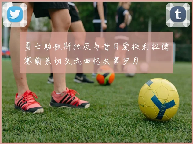 勇士助教斯托茨与昔日爱徒利拉德赛前亲切交流回忆共事岁月