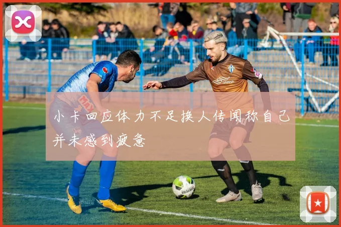 小卡回应体力不足换人传闻称自己并未感到疲惫
