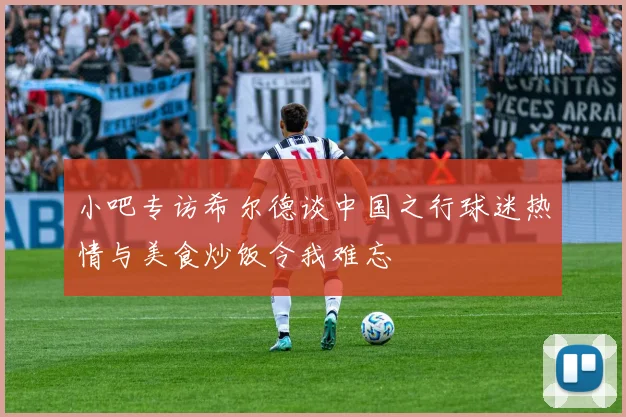 小吧专访希尔德谈中国之行球迷热情与美食炒饭令我难忘