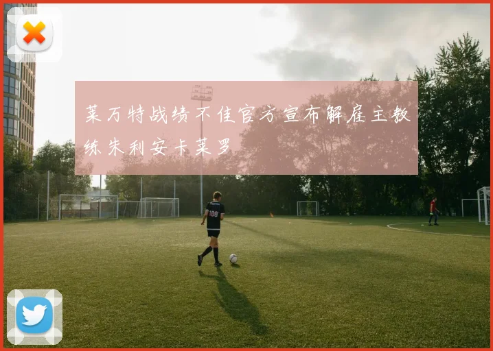 莱万特战绩不佳官方宣布解雇主教练朱利安卡莱罗
