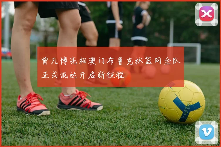曾凡博亮相澳门布鲁克林篮网全队正式抵达开启新征程