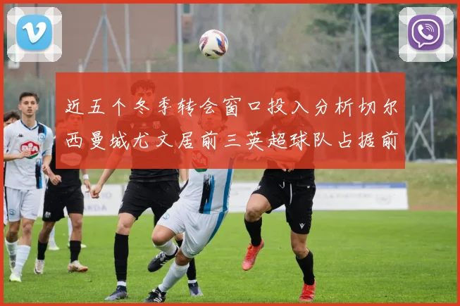 近五个冬季转会窗口投入分析切尔西曼城尤文居前三英超球队占据前十五名中的七席