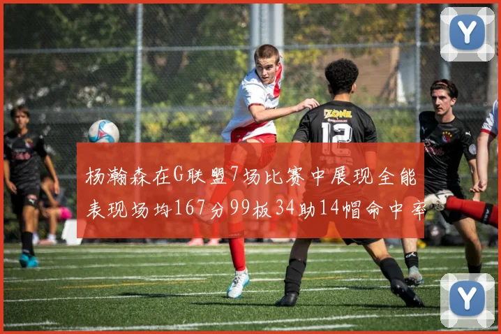 杨瀚森在G联盟7场比赛中展现全能表现场均167分99板34助14帽命中率超五成