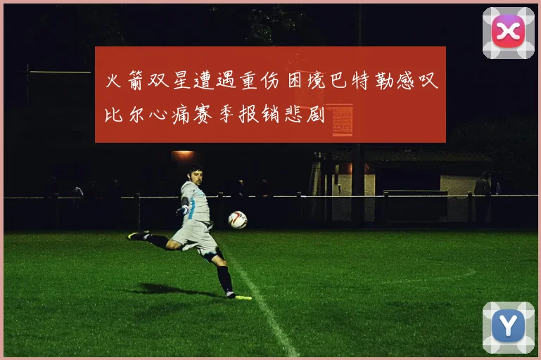 火箭双星遭遇重伤困境巴特勒感叹比尔心痛赛季报销悲剧