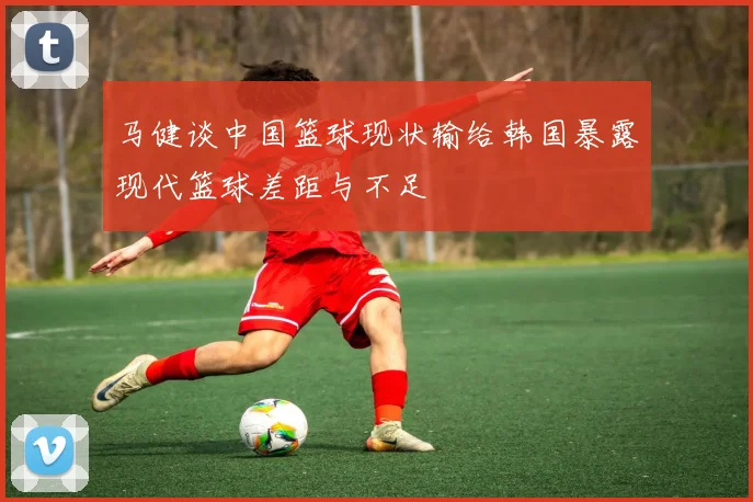 马健谈中国篮球现状输给韩国暴露现代篮球差距与不足