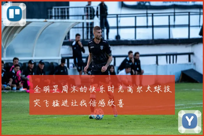 全明星周末的快乐时光高尔夫球技突飞猛进让我倍感欣喜