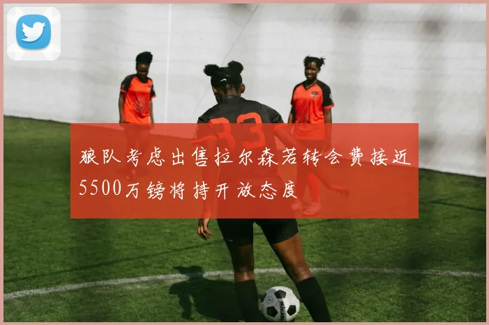 狼队考虑出售拉尔森若转会费接近5500万镑将持开放态度