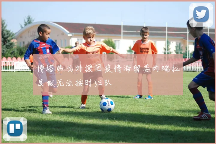 博塔弗戈外援因疫情滞留委内瑞拉度假无法按时归队