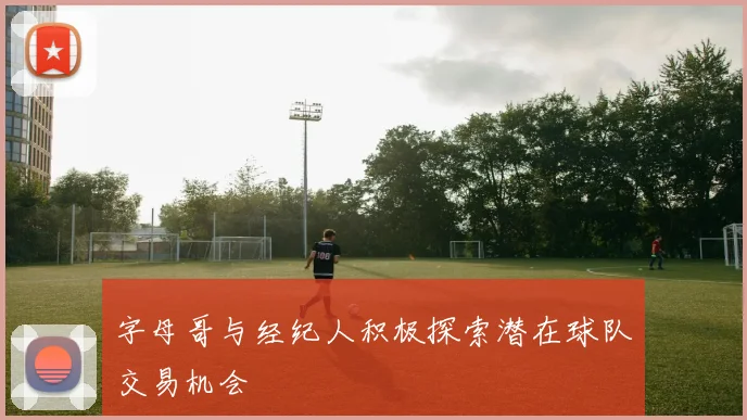 字母哥与经纪人积极探索潜在球队交易机会