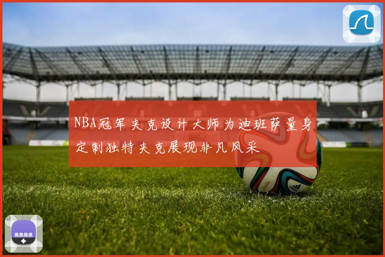NBA冠军夹克设计大师为迪班萨量身定制独特夹克展现非凡风采