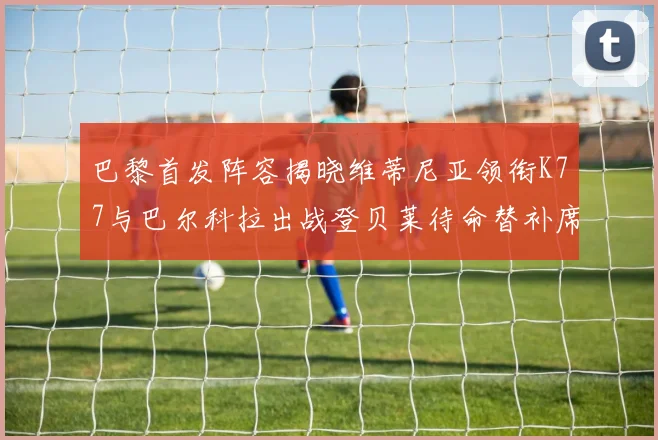 巴黎首发阵容揭晓维蒂尼亚领衔K77与巴尔科拉出战登贝莱待命替补席