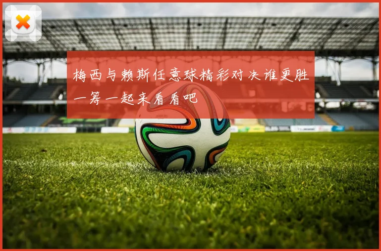 梅西与赖斯任意球精彩对决谁更胜一筹一起来看看吧