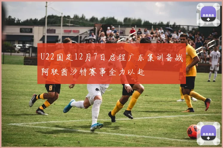 U22国足12月7日启程广东集训备战阿联酋沙特赛事全力以赴