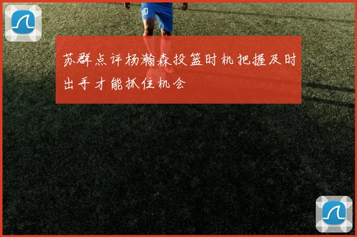 苏群点评杨瀚森投篮时机把握及时出手才能抓住机会