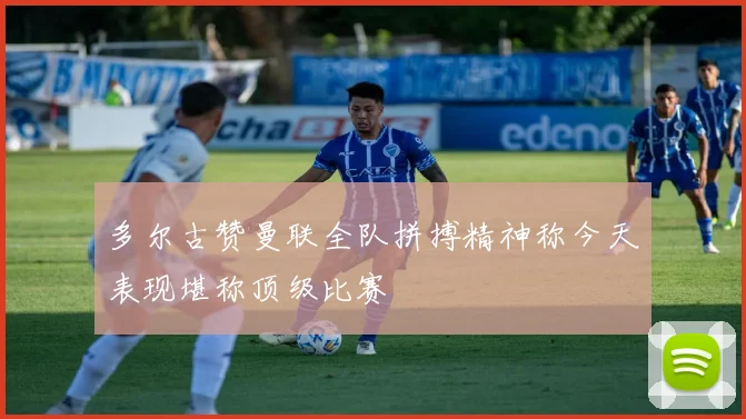 多尔古赞曼联全队拼搏精神称今天表现堪称顶级比赛