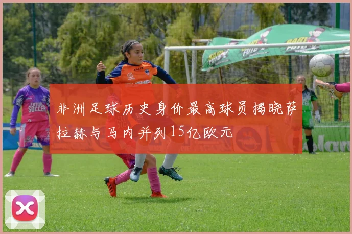 非洲足球历史身价最高球员揭晓萨拉赫与马内并列15亿欧元