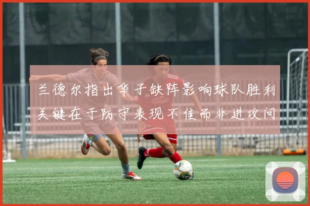 兰德尔指出华子缺阵影响球队胜利关键在于防守表现不佳而非进攻问题