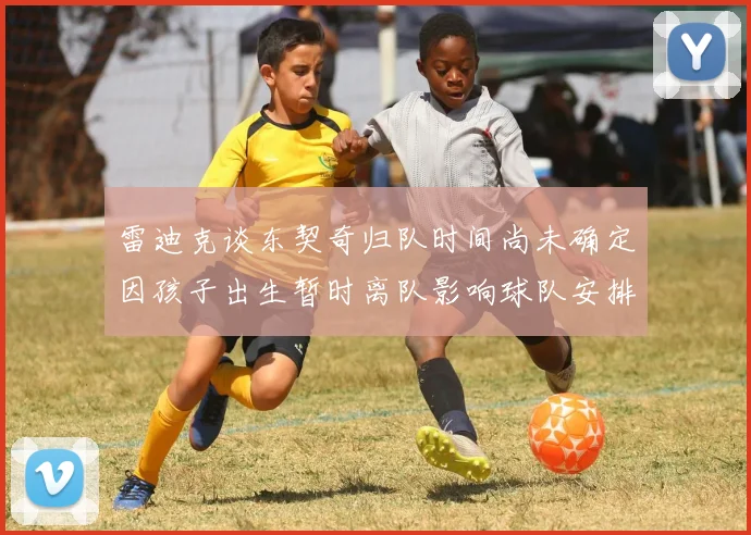 雷迪克谈东契奇归队时间尚未确定因孩子出生暂时离队影响球队安排