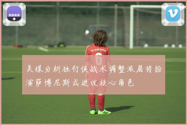 美媒分析独行侠战术调整浓眉将扮演萨博尼斯式进攻核心角色