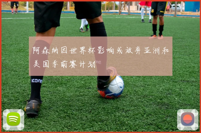 阿森纳因世界杯影响或放弃亚洲和美国季前赛计划